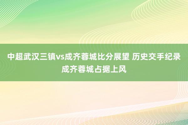 中超武汉三镇vs成齐蓉城比分展望 历史交手纪录成齐蓉城占据上风