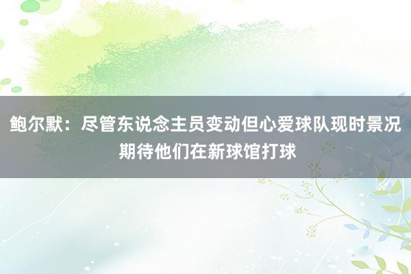 鲍尔默：尽管东说念主员变动但心爱球队现时景况 期待他们在新球馆打球